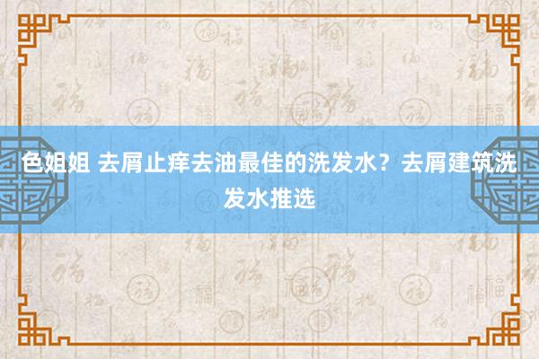 色姐姐 去屑止痒去油最佳的洗发水？去屑建筑洗发水推选