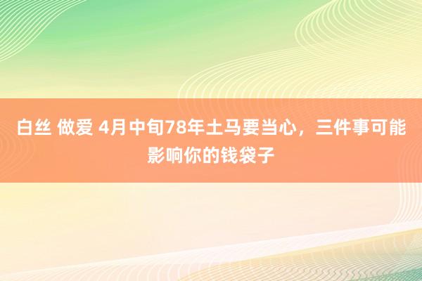白丝 做爱 4月中旬78年土马要当心，三件事可能影响你的钱袋子