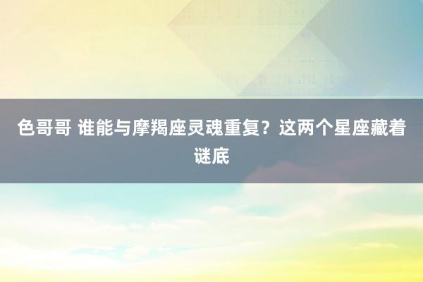色哥哥 谁能与摩羯座灵魂重复？这两个星座藏着谜底