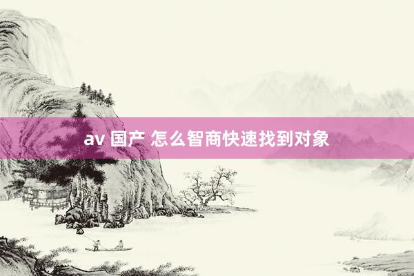 av 国产 怎么智商快速找到对象
