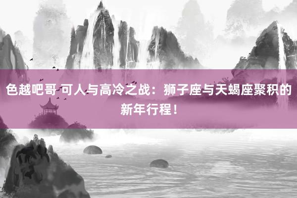 色越吧哥 可人与高冷之战：狮子座与天蝎座聚积的新年行程！