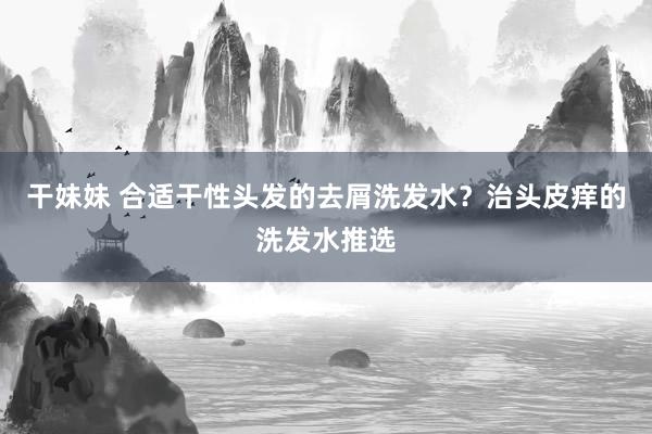 干妹妹 合适干性头发的去屑洗发水？治头皮痒的洗发水推选