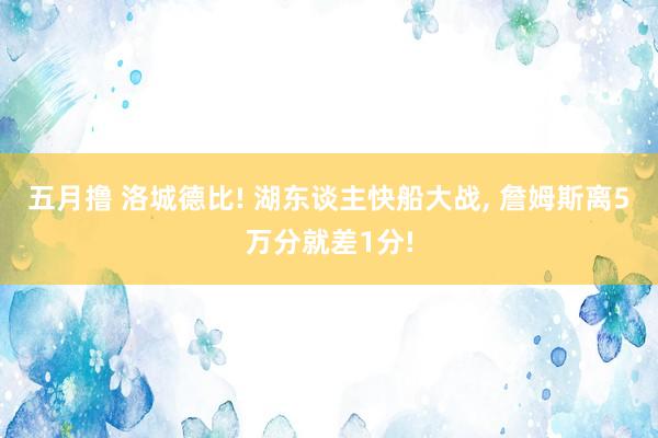 五月撸 洛城德比! 湖东谈主快船大战, 詹姆斯离5万分就差1分!