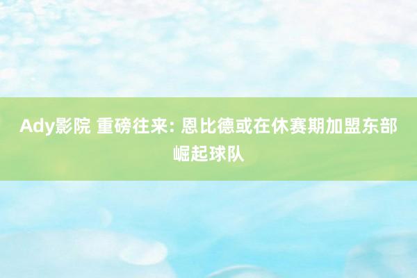 Ady影院 重磅往来: 恩比德或在休赛期加盟东部崛起球队