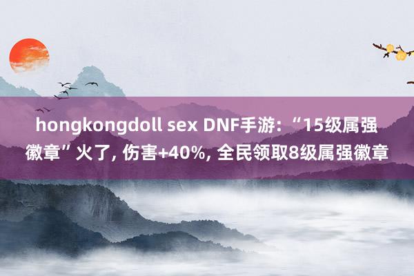 hongkongdoll sex DNF手游: “15级属强徽章”火了, 伤害+40%, 全民领取8级属强徽章