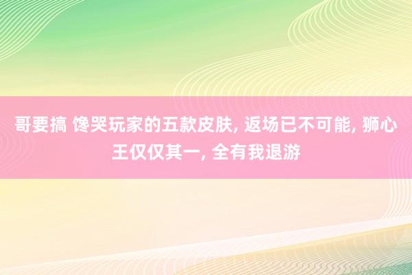 哥要搞 馋哭玩家的五款皮肤, 返场已不可能, 狮心王仅仅其一, 全有我退游