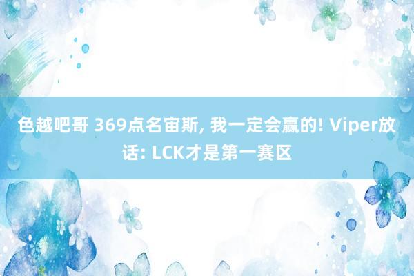 色越吧哥 369点名宙斯, 我一定会赢的! Viper放话: LCK才是第一赛区