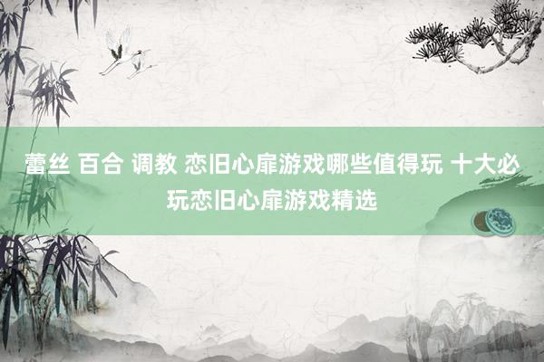 蕾丝 百合 调教 恋旧心扉游戏哪些值得玩 十大必玩恋旧心扉游戏精选