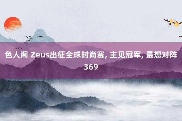 色人阁 Zeus出征全球时尚赛, 主见冠军, 最想对阵369