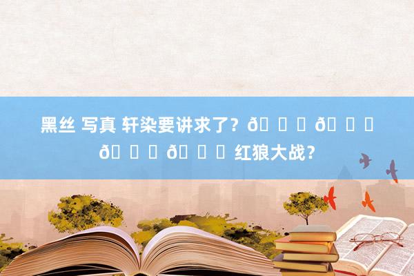 黑丝 写真 轩染要讲求了？🆘🆘🆘🆘红狼大战？