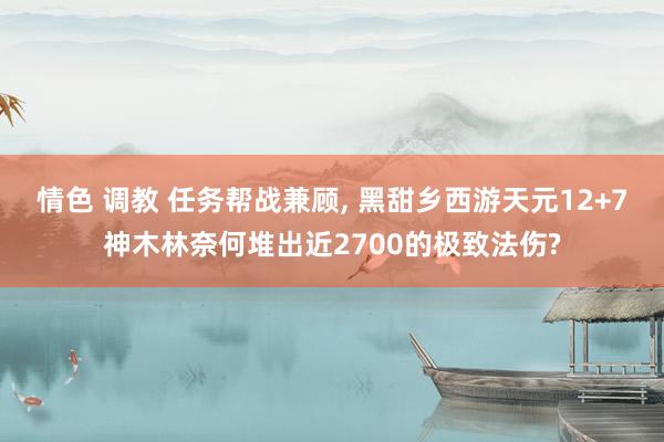 情色 调教 任务帮战兼顾, 黑甜乡西游天元12+7神木林奈何堆出近2700的极致法伤?