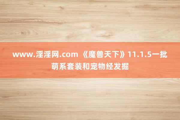www.淫淫网.com 《魔兽天下》11.1.5一批萌系套装和宠物经发掘