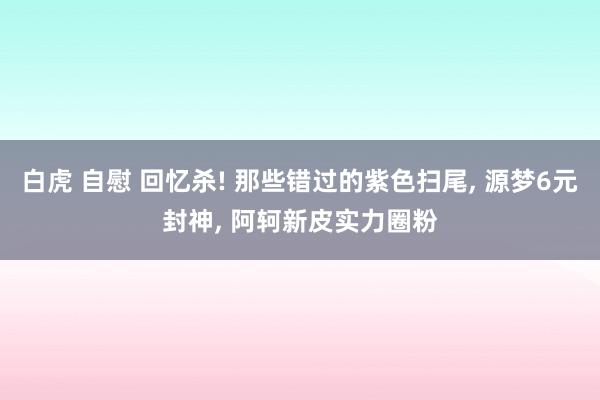 白虎 自慰 回忆杀! 那些错过的紫色扫尾, 源梦6元封神, 阿轲新皮实力圈粉