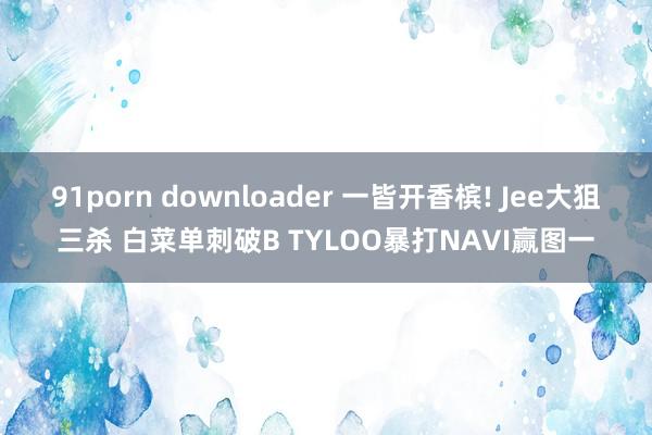 91porn downloader 一皆开香槟! Jee大狙三杀 白菜单刺破B TYLOO暴打NAVI赢图一