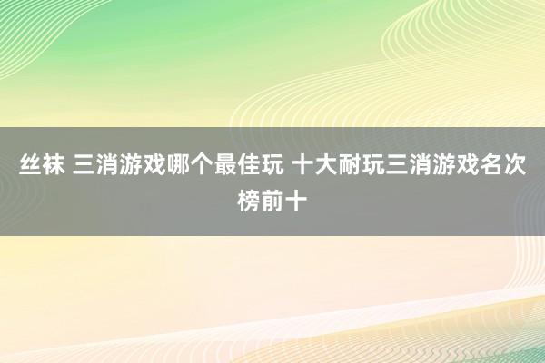 丝袜 三消游戏哪个最佳玩 十大耐玩三消游戏名次榜前十