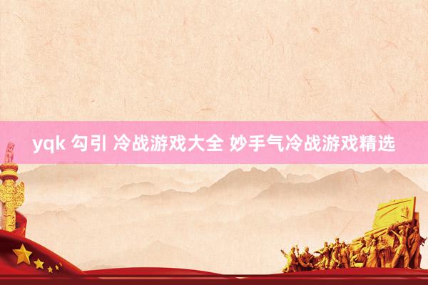 yqk 勾引 冷战游戏大全 妙手气冷战游戏精选