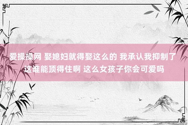 爱操操网 娶媳妇就得娶这么的 我承认我抑制了 这谁能顶得住啊 这么女孩子你会可爱吗
