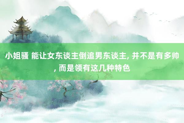 小姐骚 能让女东谈主倒追男东谈主, 并不是有多帅, 而是领有这几种特色