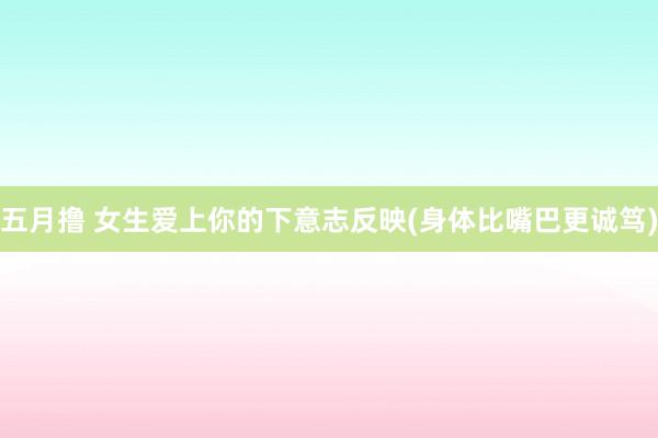 五月撸 女生爱上你的下意志反映(身体比嘴巴更诚笃)
