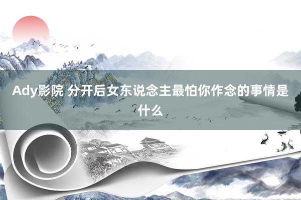 Ady影院 分开后女东说念主最怕你作念的事情是什么