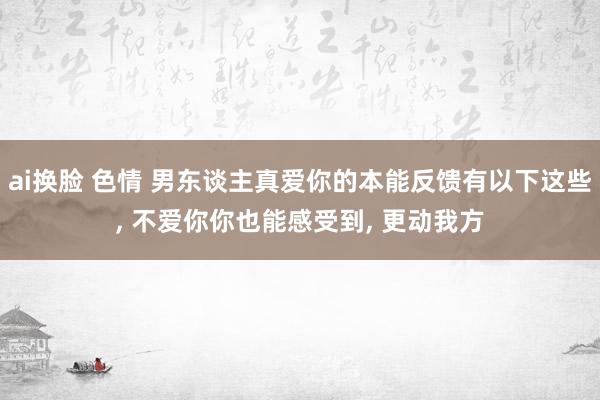 ai换脸 色情 男东谈主真爱你的本能反馈有以下这些, 不爱你你也能感受到, 更动我方