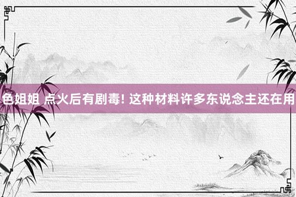 色姐姐 点火后有剧毒! 这种材料许多东说念主还在用