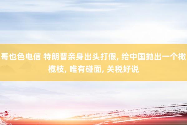 哥也色电信 特朗普亲身出头打假, 给中国抛出一个橄榄枝, 唯有碰面, 关税好说