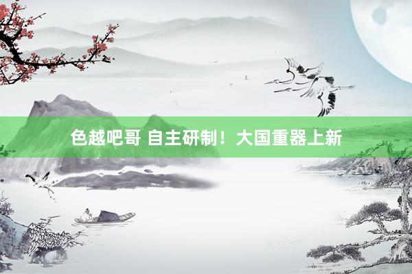 色越吧哥 自主研制！大国重器上新