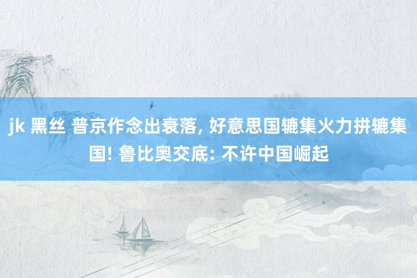 jk 黑丝 普京作念出衰落, 好意思国辘集火力拼辘集国! 鲁比奥交底: 不许中国崛起