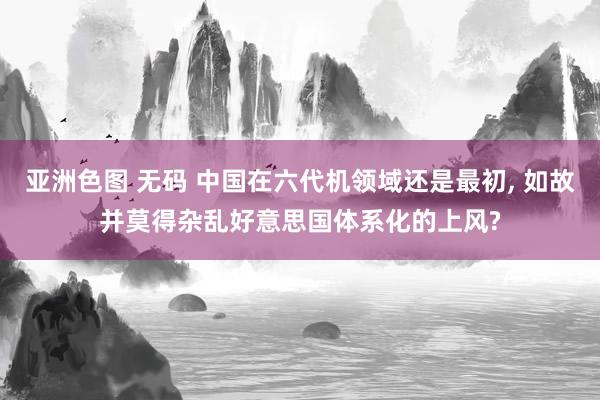亚洲色图 无码 中国在六代机领域还是最初, 如故并莫得杂乱好意思国体系化的上风?