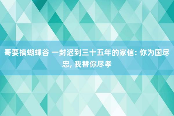 哥要搞蝴蝶谷 一封迟到三十五年的家信: 你为国尽忠, 我替你尽孝