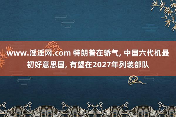 www.淫淫网.com 特朗普在骄气, 中国六代机最初好意思国, 有望在2027年列装部队