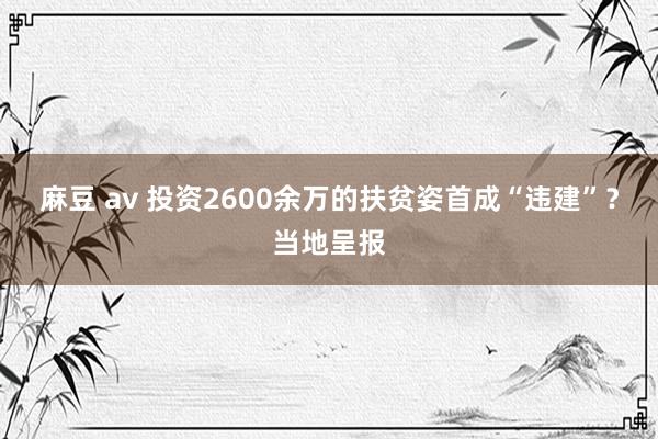 麻豆 av 投资2600余万的扶贫姿首成“违建”？当地呈报