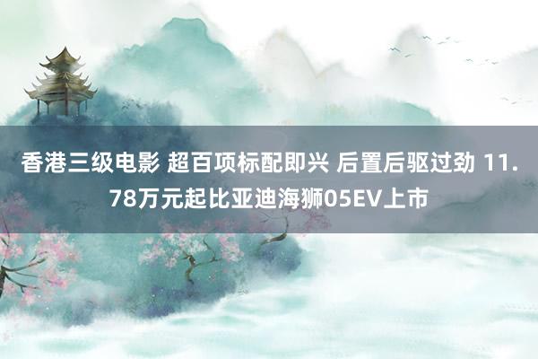 香港三级电影 超百项标配即兴 后置后驱过劲 11.78万元起比亚迪海狮05EV上市