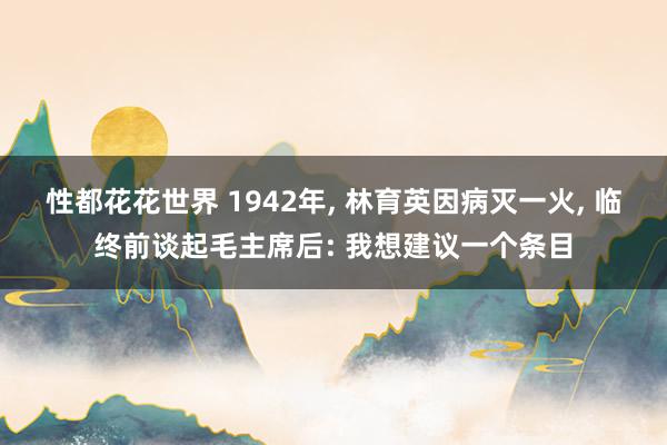 性都花花世界 1942年, 林育英因病灭一火, 临终前谈起毛主席后: 我想建议一个条目