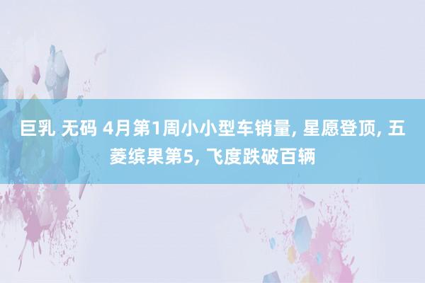 巨乳 无码 4月第1周小小型车销量, 星愿登顶, 五菱缤果第5, 飞度跌破百辆