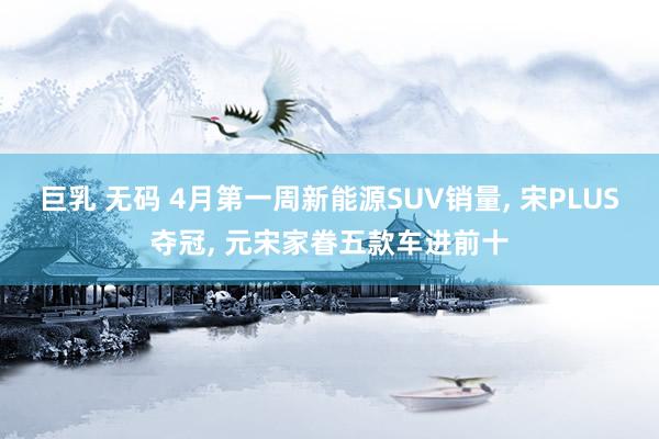巨乳 无码 4月第一周新能源SUV销量, 宋PLUS夺冠, 元宋家眷五款车进前十
