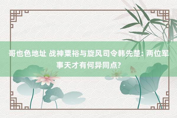 哥也色地址 战神粟裕与旋风司令韩先楚: 两位军事天才有何异同点?