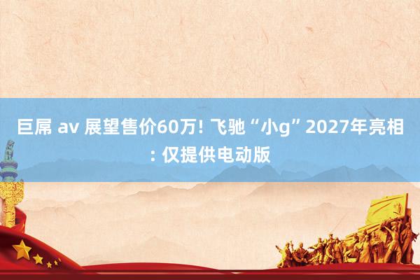巨屌 av 展望售价60万! 飞驰“小g”2027年亮相: 仅提供电动版