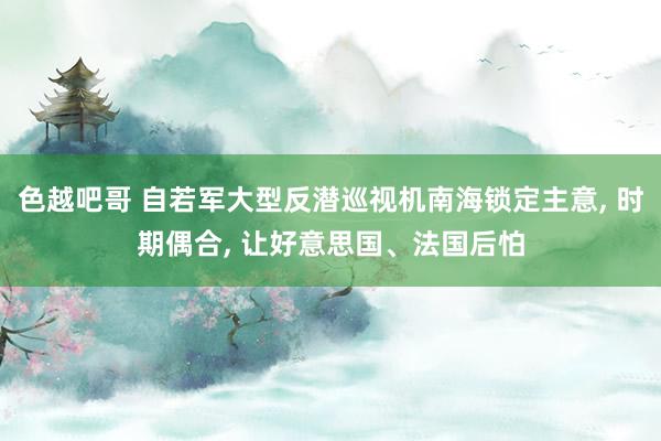 色越吧哥 自若军大型反潜巡视机南海锁定主意, 时期偶合, 让好意思国、法国后怕
