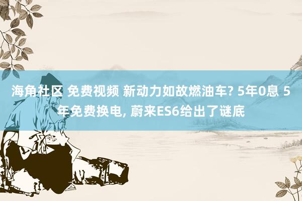 海角社区 免费视频 新动力如故燃油车? 5年0息 5年免费换电, 蔚来ES6给出了谜底
