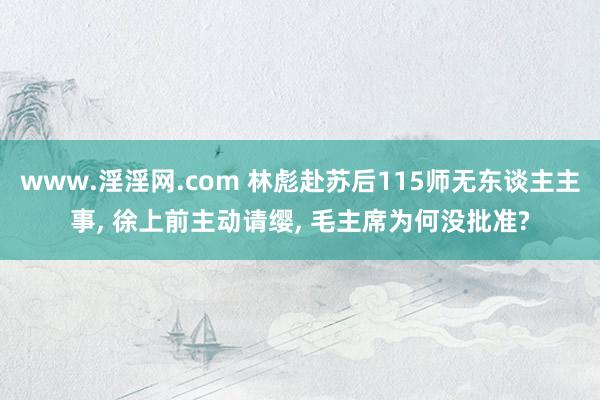 www.淫淫网.com 林彪赴苏后115师无东谈主主事, 徐上前主动请缨, 毛主席为何没批准?