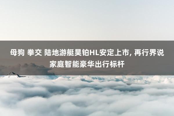 母狗 拳交 陆地游艇昊铂HL安定上市, 再行界说家庭智能豪华出行标杆