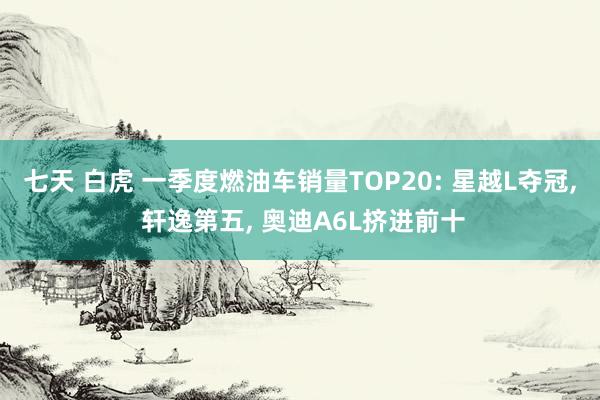 七天 白虎 一季度燃油车销量TOP20: 星越L夺冠, 轩逸第五, 奥迪A6L挤进前十