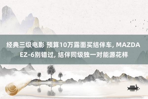 经典三级电影 预算10万露面买结伴车, MAZDA EZ-6别错过, 结伴同级独一对能源花样