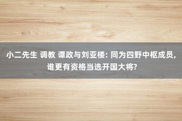 小二先生 调教 谭政与刘亚楼: 同为四野中枢成员, 谁更有资格当选开国大将?