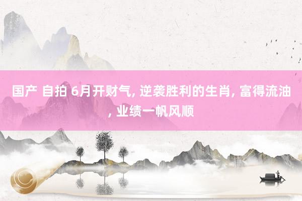 国产 自拍 6月开财气, 逆袭胜利的生肖, 富得流油, 业绩一帆风顺