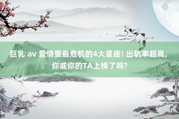 巨乳 av 爱情里最危机的4大星座! 出轨率超高, 你或你的TA上榜了吗?