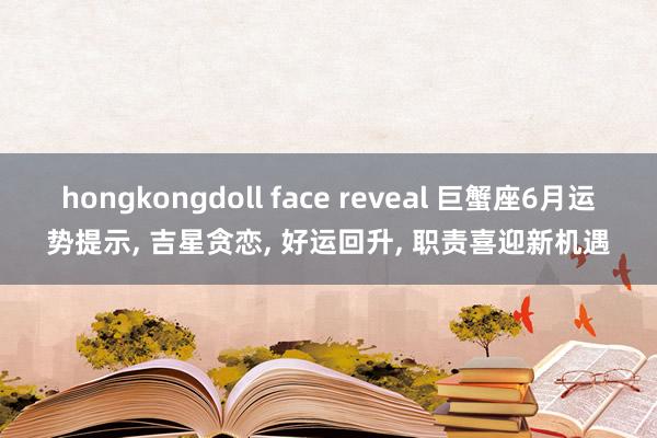 hongkongdoll face reveal 巨蟹座6月运势提示, 吉星贪恋, 好运回升, 职责喜迎新机遇