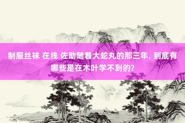 制服丝袜 在线 佐助随着大蛇丸的那三年, 到底有哪些是在木叶学不到的?